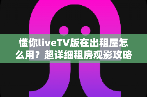 懂你liveTV版在出租屋怎么用?超详细租房观影攻略,手把手教你打造舒适大屏体验 懂你liveTV版在出租屋怎么用?超详细租房观影攻略,手把手教你打造舒适大屏体验