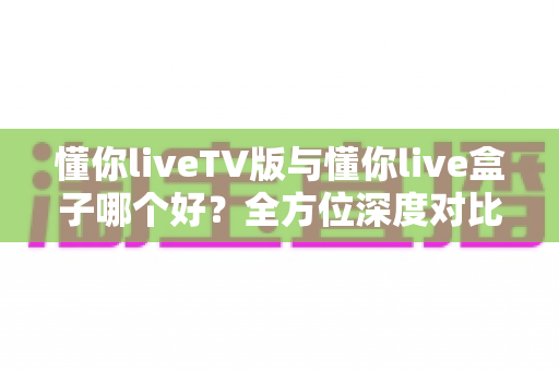 懂你liveTV版与懂你live盒子哪个好?全方位深度对比解析,帮你找到最适合自己的观影方案 懂你liveTV版与懂你live盒子哪个好?全方位深度对比解析,帮你找到最适合自己的观影方案
