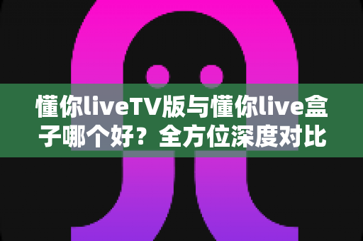 懂你liveTV版与懂你live盒子哪个好？全方位深度对比解析，帮你找到最适合自己的观影方案