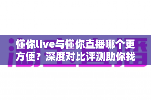 懂你live与懂你直播哪个更方便？深度对比评测助你找到最佳直播体验