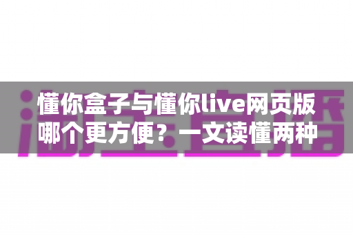懂你盒子与懂你live网页版哪个更方便?一文读懂两种使用方式的优劣与选择建议 懂你盒子与懂你live网页版哪个更方便?一文读懂两种使用方式的优劣与选择建议