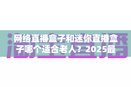 网络直播盒子和迷你直播盒子哪个适合老人？2025最新孝心选购指南，一文读懂爸妈的电视需求