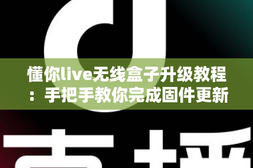 懂你live无线盒子升级教程：手把手教你完成固件更新，让直播推流更稳定流畅