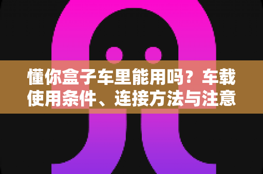 懂你盒子车里能用吗?车载使用条件、连接方法与注意事项全解析 懂你盒子车里能用吗?车载使用条件、连接方法与注意事项全解析