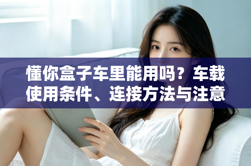 懂你盒子车里能用吗？车载使用条件、连接方法与注意事项全解析