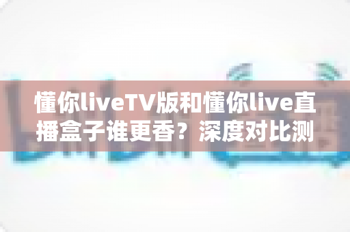 懂你liveTV版和懂你live直播盒子谁更香?深度对比测评帮你选对不选贵 懂你liveTV版和懂你live直播盒子谁更香?深度对比测评帮你选对不选贵