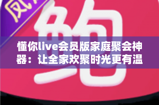 懂你live会员版家庭聚会神器：让全家欢聚时光更有温度的娱乐新选择