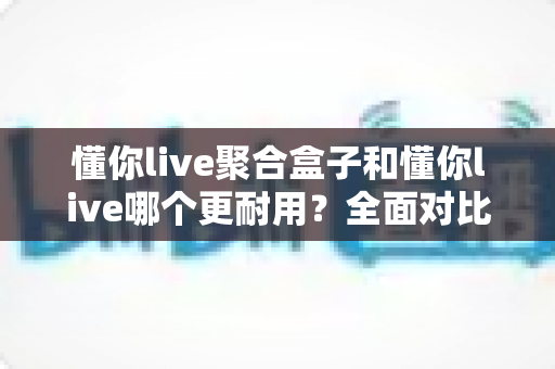 懂你live聚合盒子和懂你live哪个更耐用？全面对比解析，帮你选出更值得长期使用的那一款