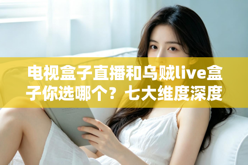 电视盒子直播和乌贼live盒子你选哪个？七大维度深度对比与避坑指南，看完再做决定