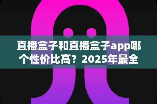 直播盒子和直播盒子app哪个性价比高？2025年最全选购对比指南，帮你省钱避坑不踩雷