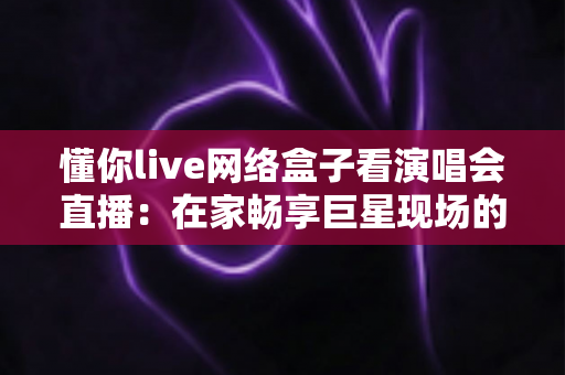 懂你live网络盒子看演唱会直播：在家畅享巨星现场的沉浸式观演指南