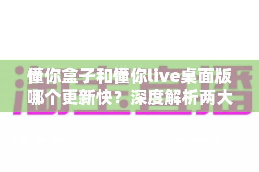 懂你盒子和懂你live桌面版哪个更新快?深度解析两大版本更新速度与选择指南 懂你盒子和懂你live桌面版哪个更新快?深度解析两大版本更新速度与选择指南