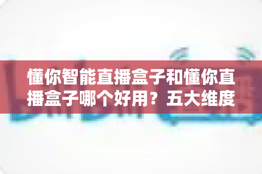 懂你智能直播盒子和懂你直播盒子哪个好用？五大维度全面对比，看完不再纠结选哪款