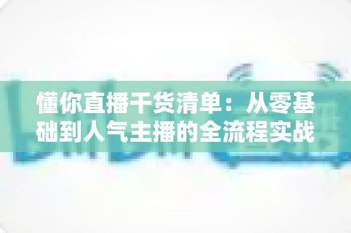 懂你直播干货清单：从零基础到人气主播的全流程实战指南