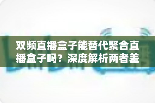 双频直播盒子能替代聚合直播盒子吗?深度解析两者差异与选购全攻略 双频直播盒子能替代聚合直播盒子吗?深度解析两者差异与选购全攻略