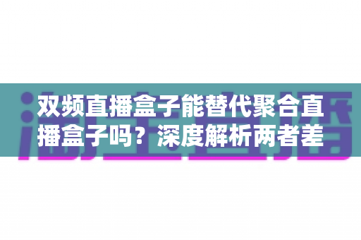 双频直播盒子能替代聚合直播盒子吗？深度解析两者差异与选购全攻略