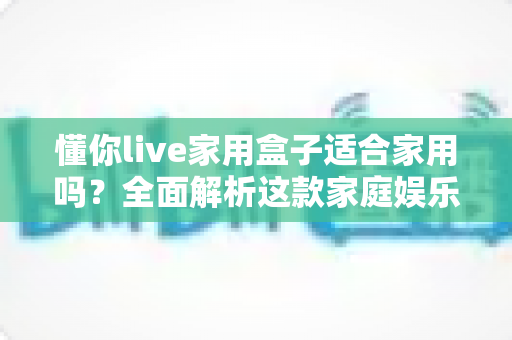 懂你live家用盒子适合家用吗?全面解析这款家庭娱乐设备的真实表现 懂你live家用盒子适合家用吗?全面解析这款家庭娱乐设备的真实表现