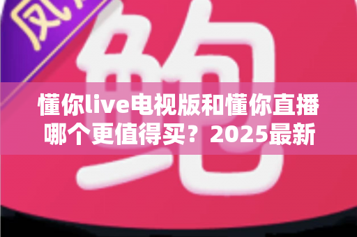 懂你live电视版和懂你直播哪个更值得买？2025最新对比评测帮你一次选对不踩坑