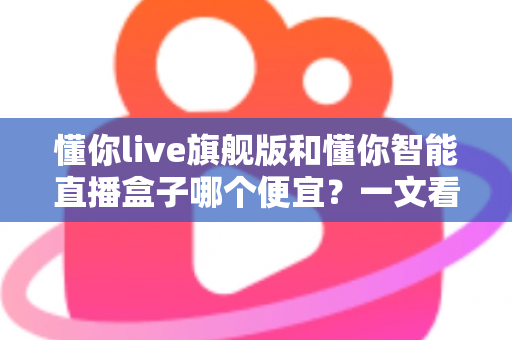 懂你live旗舰版和懂你智能直播盒子哪个便宜？一文看懂价格差异与高性价比选购攻略