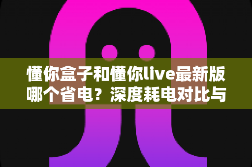懂你盒子和懂你live最新版哪个省电?深度耗电对比与实用省电技巧全解析 懂你盒子和懂你live最新版哪个省电?深度耗电对比与实用省电技巧全解析
