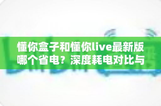 懂你盒子和懂你live最新版哪个省电?深度耗电对比与实用省电技巧全解析 懂你盒子和懂你live最新版哪个省电?深度耗电对比与实用省电技巧全解析