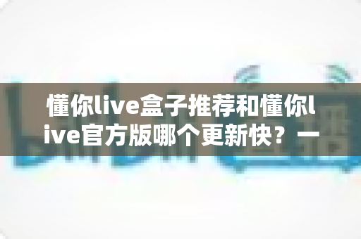 懂你live盒子推荐和懂你live官方版哪个更新快？一文看懂两大版本差异与选择指南