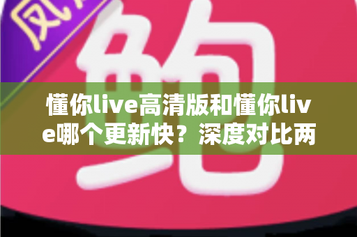 懂你live高清版和懂你live哪个更新快？深度对比两大版本的更新速度与实用选择指南