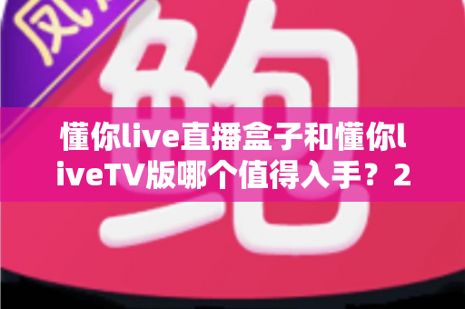 懂你live直播盒子和懂你liveTV版哪个值得入手?2025年最全选购对比指南帮你避坑 懂你live直播盒子和懂你liveTV版哪个值得入手?2025年最全选购对比指南帮你避坑