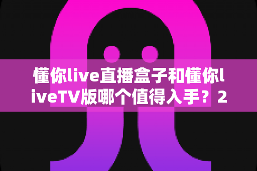 懂你live直播盒子和懂你liveTV版哪个值得入手?2025年最全选购对比指南帮你避坑 懂你live直播盒子和懂你liveTV版哪个值得入手?2025年最全选购对比指南帮你避坑