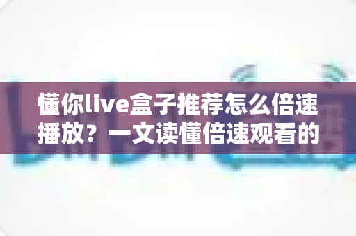 懂你live盒子推荐怎么倍速播放？一文读懂倍速观看的实用技巧与完整教程