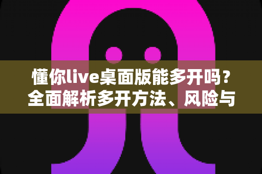 懂你live桌面版能多开吗？全面解析多开方法、风险与实用建议