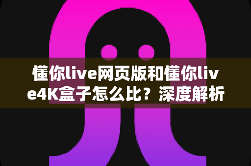 懂你live网页版和懂你live4K盒子怎么比？深度解析两种观看方式的差异，帮你一步到位选对方案