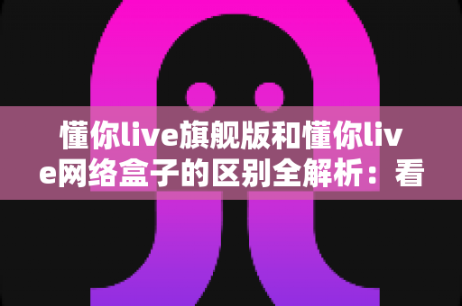 懂你live旗舰版和懂你live网络盒子的区别全解析:看完这篇,选型不再纠结! 懂你live旗舰版和懂你live网络盒子的区别全解析:看完这篇,选型不再纠结!