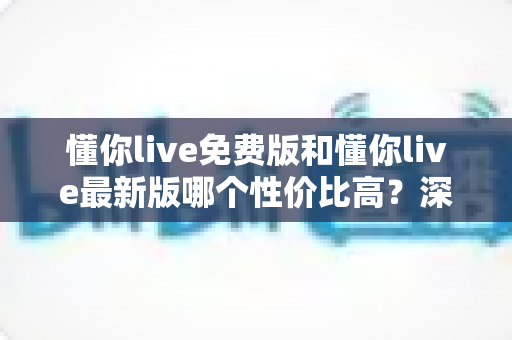 懂你live免费版和懂你live最新版哪个性价比高?深度对比分析与选购指南全解析 懂你live免费版和懂你live最新版哪个性价比高?深度对比分析与选购指南全解析