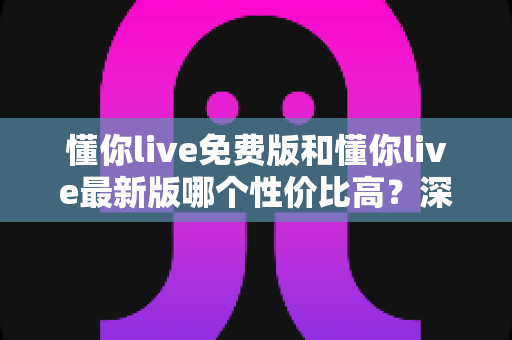 懂你live免费版和懂你live最新版哪个性价比高?深度对比分析与选购指南全解析 懂你live免费版和懂你live最新版哪个性价比高?深度对比分析与选购指南全解析
