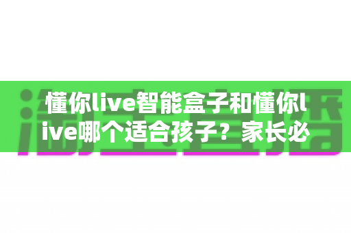 懂你live智能盒子和懂你live哪个适合孩子？家长必读的选购与使用全攻略