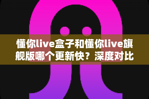 懂你live盒子和懂你live旗舰版哪个更新快?深度对比解析助你选对版本 懂你live盒子和懂你live旗舰版哪个更新快?深度对比解析助你选对版本