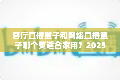 客厅直播盒子和网络直播盒子哪个更适合家用？2025年家用电视盒子最全选购指南与深度对比解析