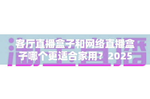客厅直播盒子和网络直播盒子哪个更适合家用？2025年家用电视盒子最全选购指南与深度对比解析