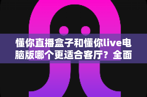 懂你直播盒子和懂你live电脑版哪个更适合客厅？全面对比助你打造理想家庭观影中心