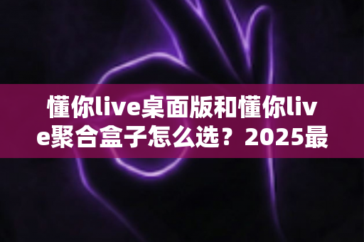 懂你live桌面版和懂你live聚合盒子怎么选？2025最新选型对比指南，帮你避开选购误区、找到最优直播方案