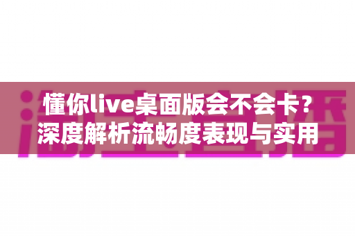 懂你live桌面版会不会卡？深度解析流畅度表现与实用优化技巧全指南
