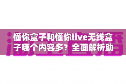 懂你盒子和懂你live无线盒子哪个内容多？全面解析助你选出影视资源更丰富的电视盒子
