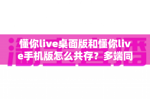 懂你live桌面版和懂你live手机版怎么共存?多端同步使用全攻略 懂你live桌面版和懂你live手机版怎么共存?多端同步使用全攻略