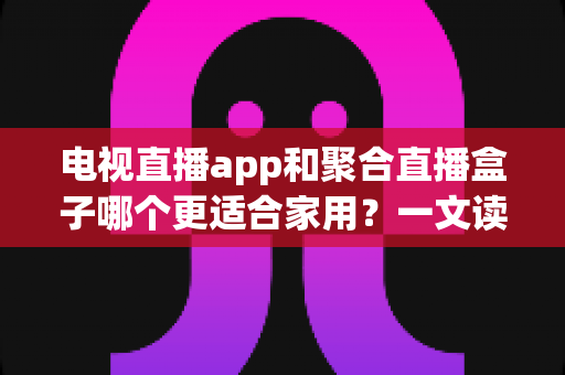 电视直播app和聚合直播盒子哪个更适合家用?一文读懂家用直播设备选购全攻略 电视直播app和聚合直播盒子哪个更适合家用?一文读懂家用直播设备选购全攻略