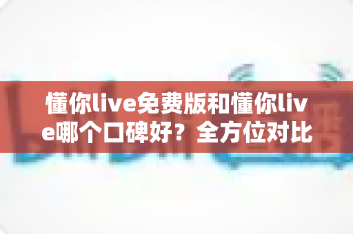 懂你live免费版和懂你live哪个口碑好?全方位对比分析与选购指南 懂你live免费版和懂你live哪个口碑好?全方位对比分析与选购指南