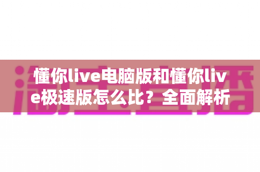 懂你live电脑版和懂你live极速版怎么比?全面解析两款版本差异与选择指南 懂你live电脑版和懂你live极速版怎么比?全面解析两款版本差异与选择指南