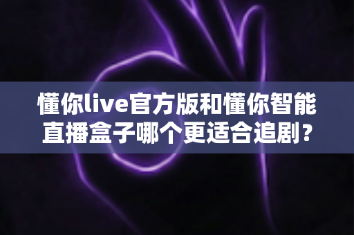 懂你live官方版和懂你智能直播盒子哪个更适合追剧？一篇讲透选购逻辑的深度对比指南