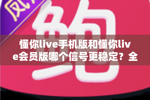 懂你live手机版和懂你live会员版哪个信号更稳定？全面解析版本差异与连接体验