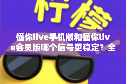 懂你live手机版和懂你live会员版哪个信号更稳定？全面解析版本差异与连接体验